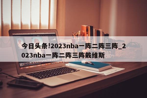 今日头条!2023nba一阵二阵三阵_2023nba一阵二阵三阵戴维斯