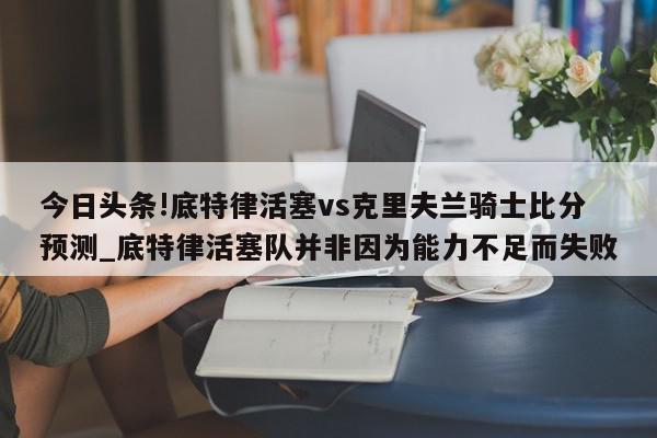 今日头条!底特律活塞vs克里夫兰骑士比分预测_底特律活塞队并非因为能力不足而失败