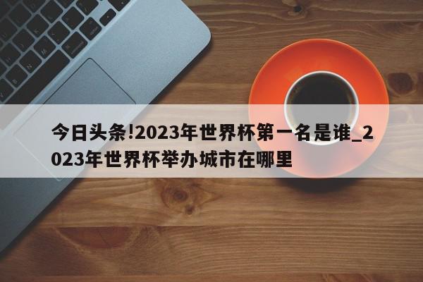 今日头条!2023年世界杯第一名是谁_2023年世界杯举办城市在哪里