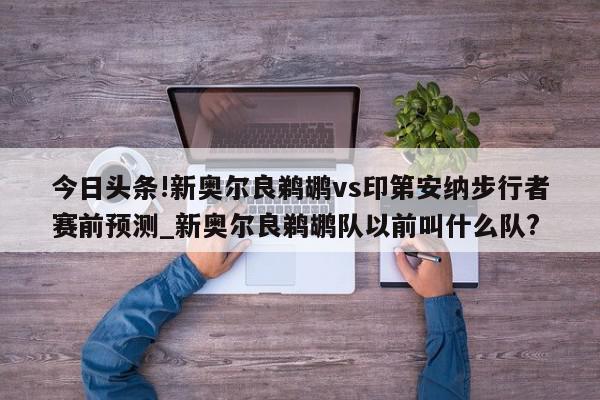 今日头条!新奥尔良鹈鹕vs印第安纳步行者赛前预测_新奥尔良鹈鹕队以前叫什么队?