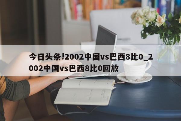 今日头条!2002中国vs巴西8比0_2002中国vs巴西8比0回放