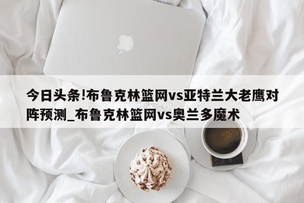 今日头条!布鲁克林篮网vs亚特兰大老鹰对阵预测_布鲁克林篮网vs奥兰多魔术