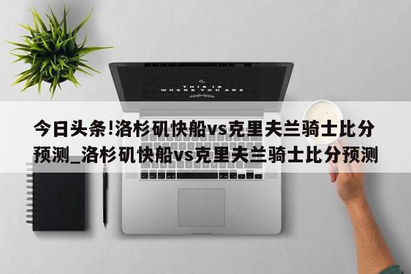 今日头条!洛杉矶快船vs克里夫兰骑士比分预测_洛杉矶快船vs克里夫兰骑士比分预测