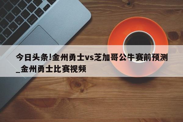 今日头条!金州勇士vs芝加哥公牛赛前预测_金州勇士比赛视频