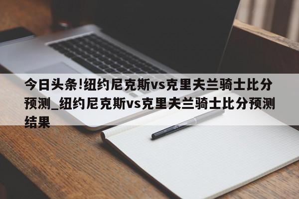 今日头条!纽约尼克斯vs克里夫兰骑士比分预测_纽约尼克斯vs克里夫兰骑士比分预测结果