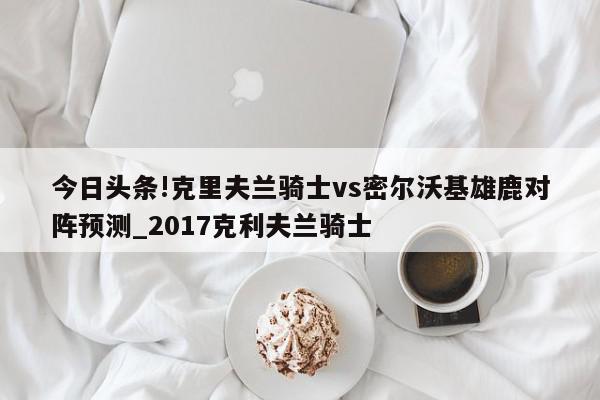 今日头条!克里夫兰骑士vs密尔沃基雄鹿对阵预测_2017克利夫兰骑士