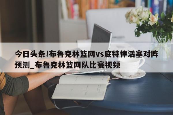 今日头条!布鲁克林篮网vs底特律活塞对阵预测_布鲁克林篮网队比赛视频