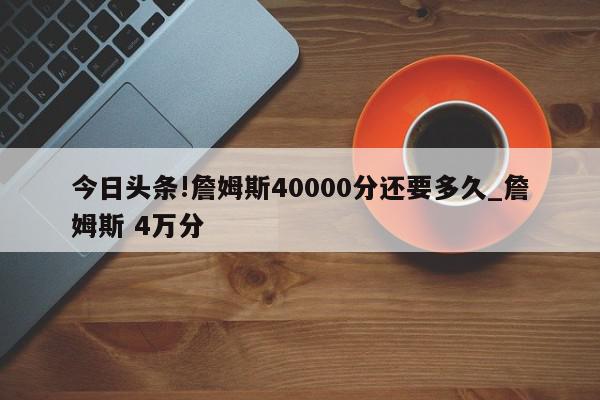 今日头条!詹姆斯40000分还要多久_詹姆斯 4万分