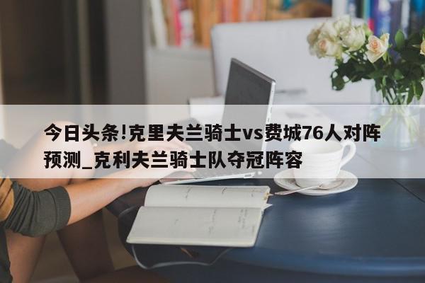 今日头条!克里夫兰骑士vs费城76人对阵预测_克利夫兰骑士队夺冠阵容