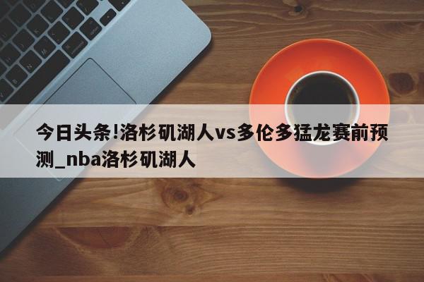 今日头条!洛杉矶湖人vs多伦多猛龙赛前预测_nba洛杉矶湖人