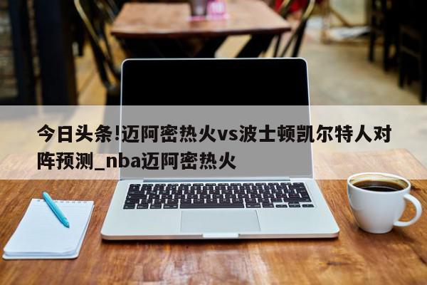 今日头条!迈阿密热火vs波士顿凯尔特人对阵预测_nba迈阿密热火