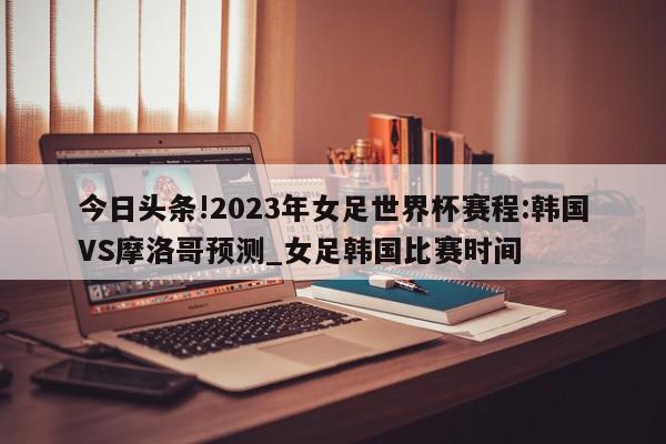 今日头条!2023年女足世界杯赛程:韩国VS摩洛哥预测_女足韩国比赛时间