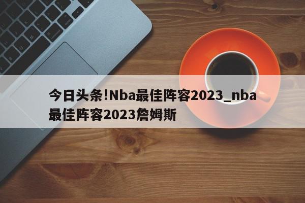 今日头条!Nba最佳阵容2023_nba最佳阵容2023詹姆斯