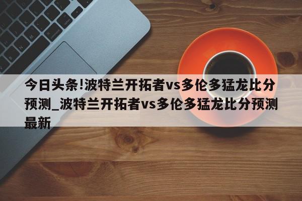 今日头条!波特兰开拓者vs多伦多猛龙比分预测_波特兰开拓者vs多伦多猛龙比分预测最新