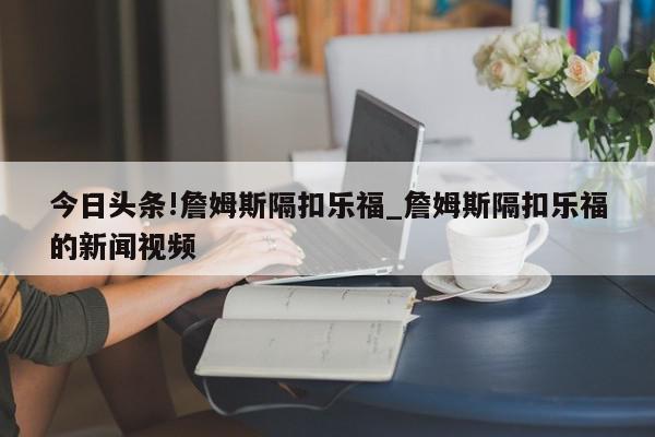 今日头条!詹姆斯隔扣乐福_詹姆斯隔扣乐福的新闻视频