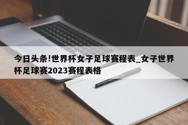 今日头条!世界杯女子足球赛程表_女子世界杯足球赛2023赛程表格