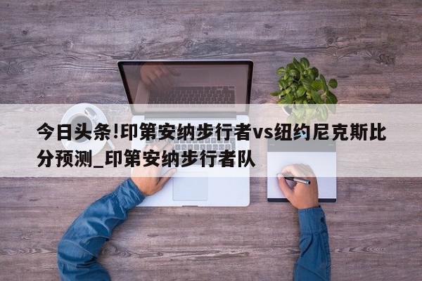 今日头条!印第安纳步行者vs纽约尼克斯比分预测_印第安纳步行者队