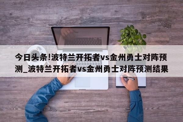 今日头条!波特兰开拓者vs金州勇士对阵预测_波特兰开拓者vs金州勇士对阵预测结果