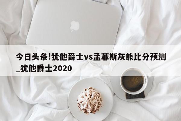 今日头条!犹他爵士vs孟菲斯灰熊比分预测_犹他爵士2020