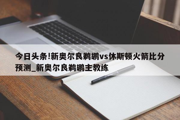 今日头条!新奥尔良鹈鹕vs休斯顿火箭比分预测_新奥尔良鹈鹕主教练