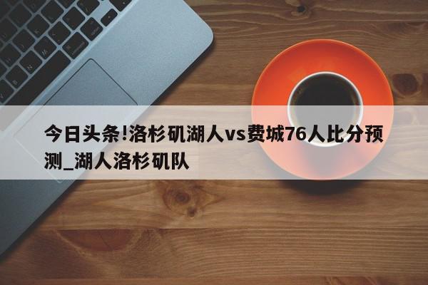 今日头条!洛杉矶湖人vs费城76人比分预测_湖人洛杉矶队