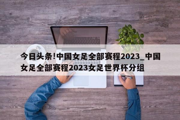 今日头条!中国女足全部赛程2023_中国女足全部赛程2023女足世界杯分组