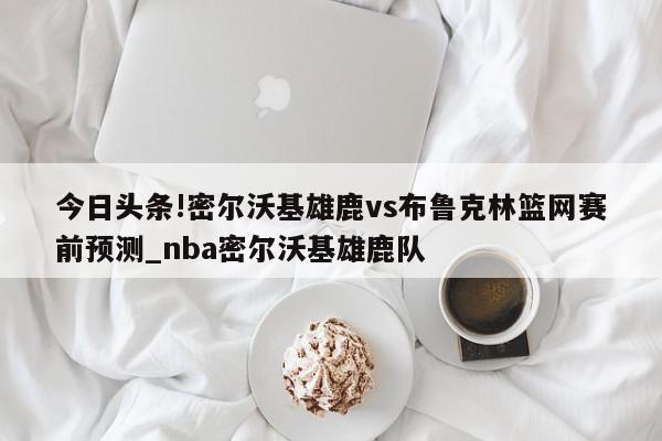 今日头条!密尔沃基雄鹿vs布鲁克林篮网赛前预测_nba密尔沃基雄鹿队