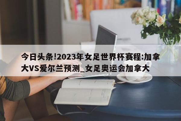 今日头条!2023年女足世界杯赛程:加拿大VS爱尔兰预测_女足奥运会加拿大