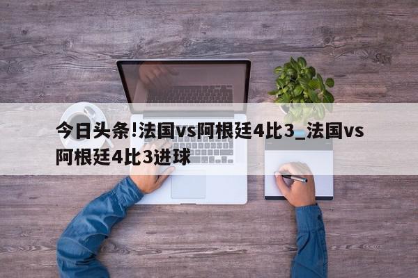 今日头条!法国vs阿根廷4比3_法国vs阿根廷4比3进球