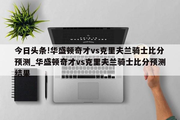 今日头条!华盛顿奇才vs克里夫兰骑士比分预测_华盛顿奇才vs克里夫兰骑士比分预测结果