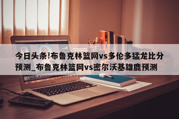 今日头条!布鲁克林篮网vs多伦多猛龙比分预测_布鲁克林篮网vs密尔沃基雄鹿预测