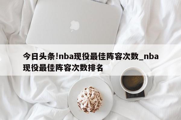 今日头条!nba现役最佳阵容次数_nba现役最佳阵容次数排名