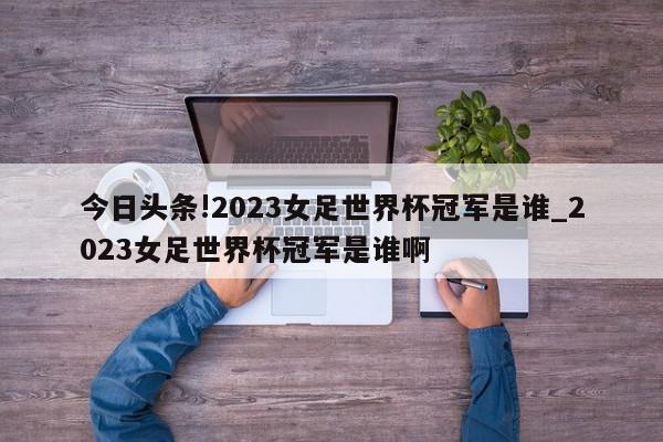 今日头条!2023女足世界杯冠军是谁_2023女足世界杯冠军是谁啊