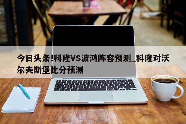 今日头条!科隆VS波鸿阵容预测_科隆对沃尔夫斯堡比分预测