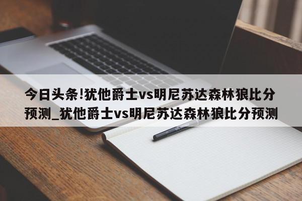 今日头条!犹他爵士vs明尼苏达森林狼比分预测_犹他爵士vs明尼苏达森林狼比分预测