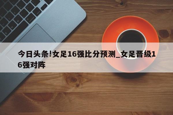 今日头条!女足16强比分预测_女足晋级16强对阵