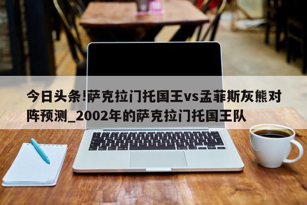 今日头条!萨克拉门托国王vs孟菲斯灰熊对阵预测_2002年的萨克拉门托国王队