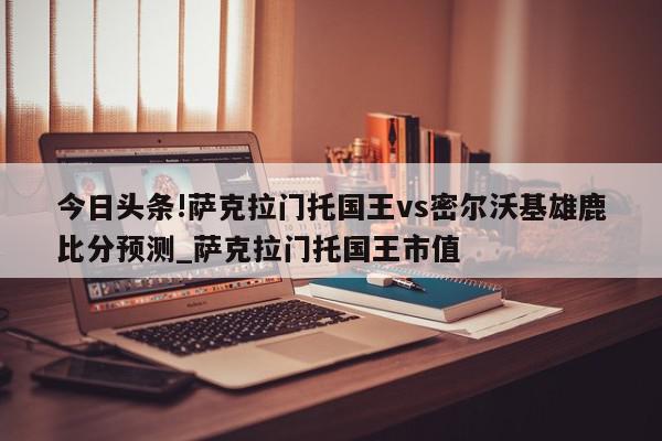 今日头条!萨克拉门托国王vs密尔沃基雄鹿比分预测_萨克拉门托国王市值