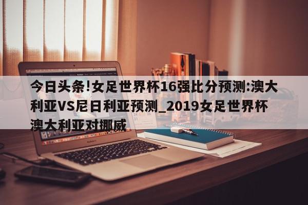 今日头条!女足世界杯16强比分预测:澳大利亚VS尼日利亚预测_2019女足世界杯澳大利亚对挪威