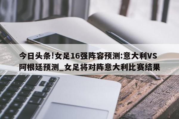 今日头条!女足16强阵容预测:意大利VS阿根廷预测_女足将对阵意大利比赛结果