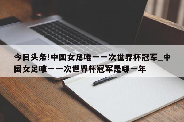 今日头条!中国女足唯一一次世界杯冠军_中国女足唯一一次世界杯冠军是哪一年