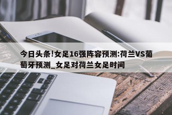 今日头条!女足16强阵容预测:荷兰VS葡萄牙预测_女足对荷兰女足时间