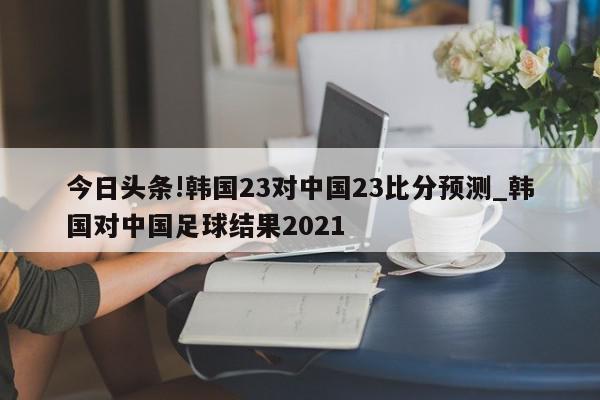 今日头条!韩国23对中国23比分预测_韩国对中国足球结果2021