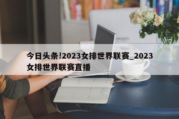 今日头条!2023女排世界联赛_2023女排世界联赛直播