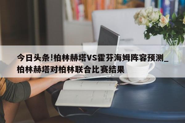 今日头条!柏林赫塔VS霍芬海姆阵容预测_柏林赫塔对柏林联合比赛结果