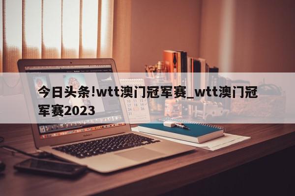 今日头条!wtt澳门冠军赛_wtt澳门冠军赛2023