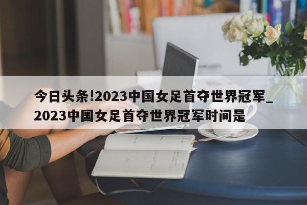 今日头条!2023中国女足首夺世界冠军_2023中国女足首夺世界冠军时间是