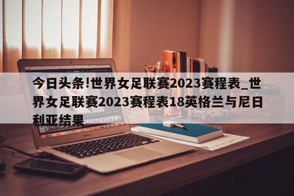 今日头条!世界女足联赛2023赛程表_世界女足联赛2023赛程表18英格兰与尼日利亚结果