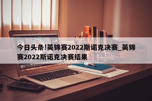 今日头条!英锦赛2022斯诺克决赛_英锦赛2022斯诺克决赛结果