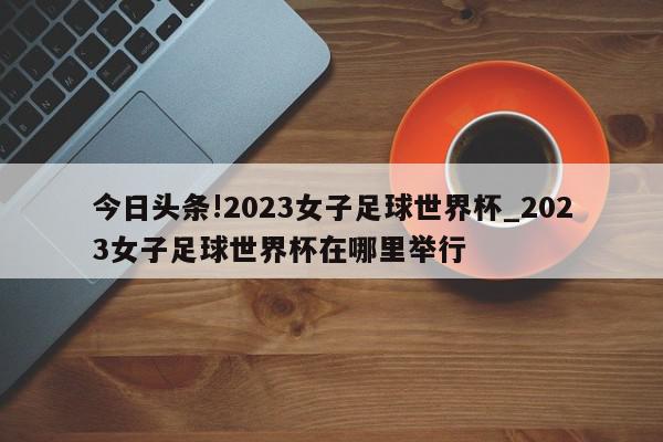 今日头条!2023女子足球世界杯_2023女子足球世界杯在哪里举行